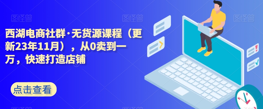 西湖电商社群·无货源课程（更新23年11月），从0卖到一万，快速打造店铺-网创资源吧