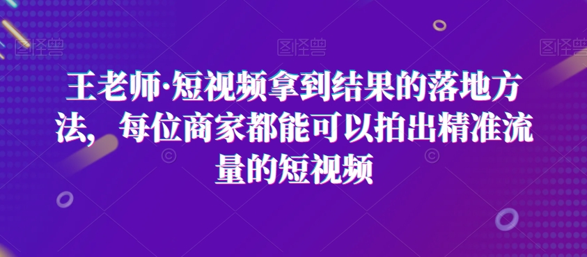 王老师·短视频拿到结果的落地方法，每位商家都能可以拍出精准流量的短视频-网创资源吧
