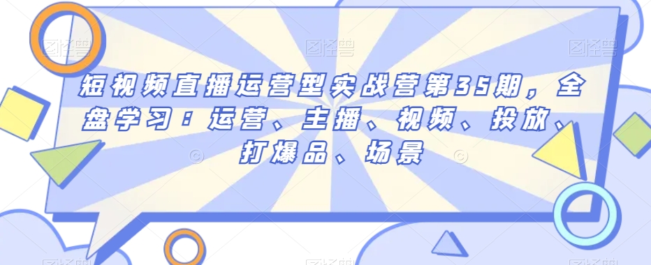 短视频直播运营型实战营第35期，全盘学习：运营、主播、视频、投放、打爆品、场景-网创资源吧