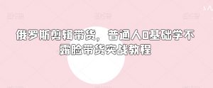 俄罗斯产品剪辑带货,普通人0基础学不露脸带货实战教程-网创资源吧