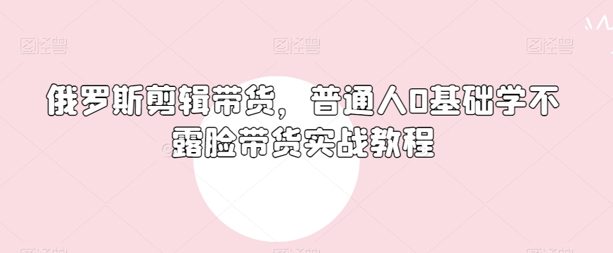 俄罗斯产品剪辑带货，普通人0基础学不露脸带货实战教程-网创资源吧
