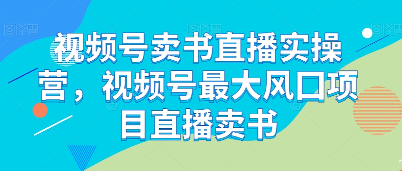 视频号卖书直播实操营，视频号最大风囗项目直播卖书-网创资源吧