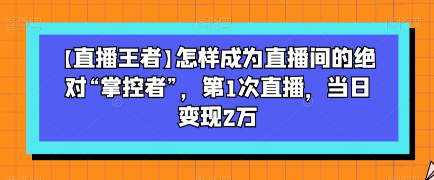 【直播王者】怎样成为直播间的绝对“掌控者”，第1次直播，当日变现2万-网创资源吧