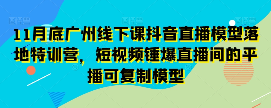 11月底广州线下课抖音直播模型落地特训营，短视频锤爆直播间的平播可复制模型-网创资源吧