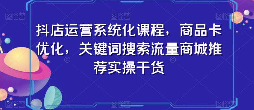 抖店运营系统化课程，商品卡优化，关键词搜索流量商城推荐实操干货-网创资源吧