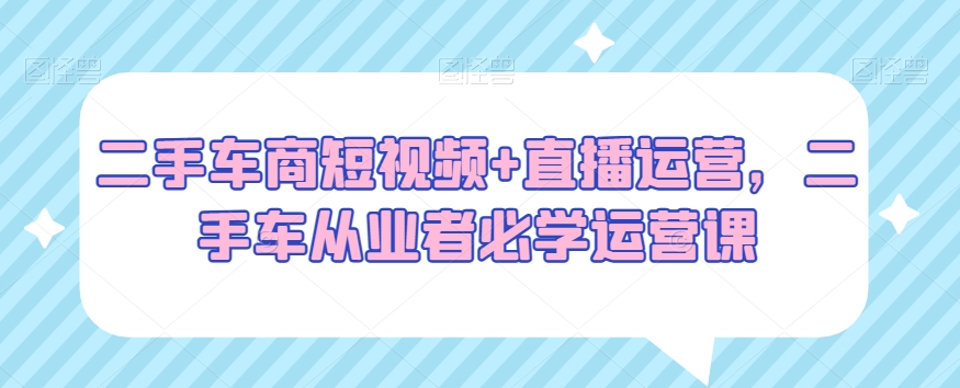 二手车商短视频+直播运营，二手车从业者必学运营课-网创资源吧