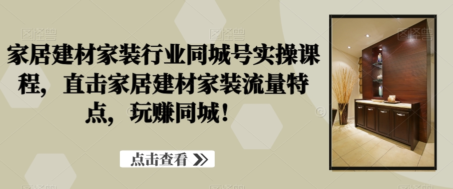 家居建材家装行业同城号实操课程，直击家居建材家装流量特点，玩赚同城！-网创资源吧