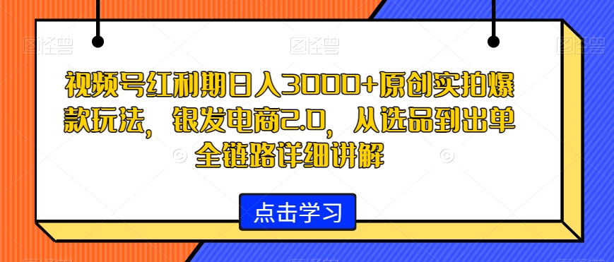 视频号红利期日入3000+原创实拍爆款玩法，银发电商2.0，从选品到出单全链路详细讲解【揭秘】-网创资源吧