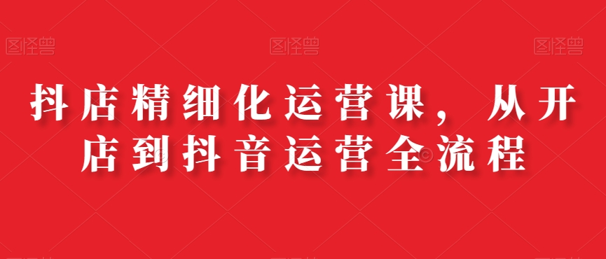 抖店精细化运营课，从开店到抖音运营全流程-网创资源吧