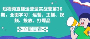 短视频直播运营型实战营第36期,全面学习:运营、主播、视频、投放、打爆品-网创资源吧