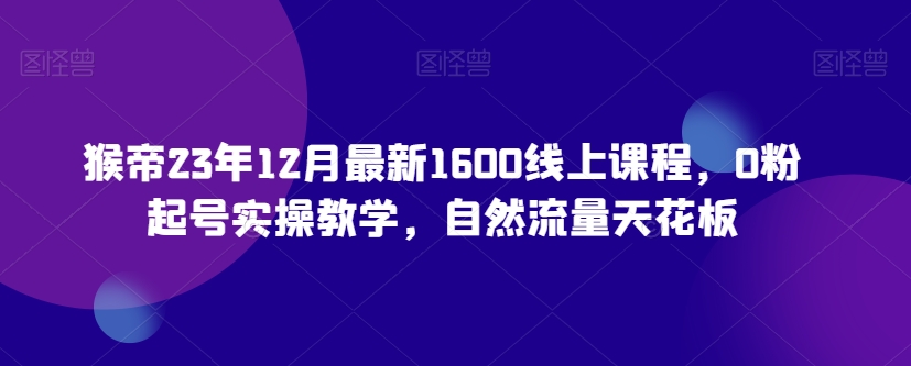 猴帝23年12月最新1600线上课程，0粉起号实操教学，自然流量天花板-网创资源吧