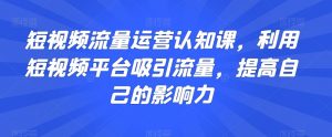 短视频流量运营认知课,利用短视频平台吸引流量,提高自己的影响力-网创资源吧