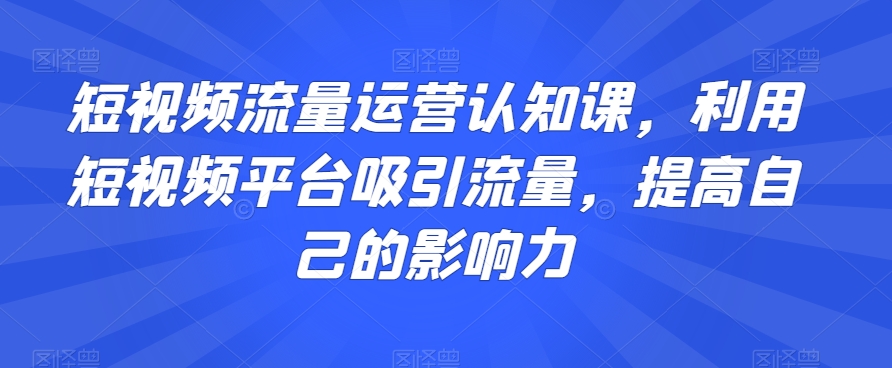 短视频流量运营认知课，利用短视频平台吸引流量，提高自己的影响力-网创资源吧