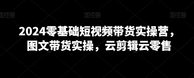 2024零基础短视频带货实操营，图文带货实操，云剪辑云零售-网创资源吧