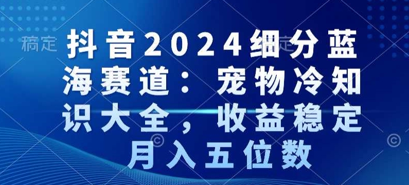 抖音2024细分蓝海赛道：宠物冷知识大全，收益稳定，月入五位数【揭秘】-网创资源吧