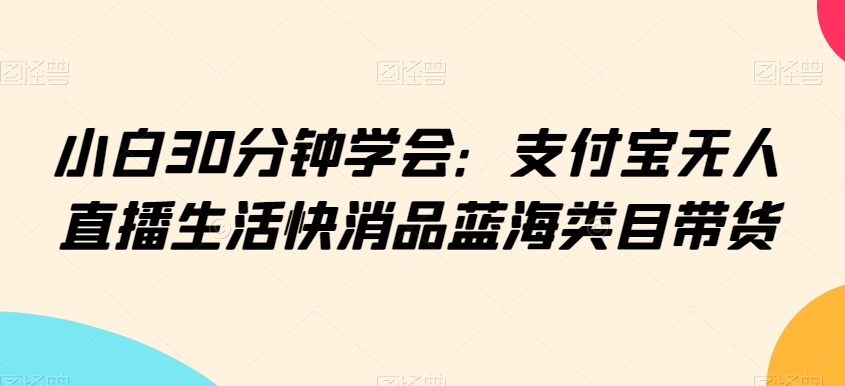 小白30分钟学会：支付宝无人直播生活快消品蓝海类目带货【揭秘】-网创资源吧