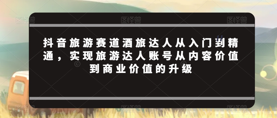 抖音旅游赛道酒旅达人从入门到精通，实现旅游达人账号从内容价值到商业价值的升级-网创资源吧