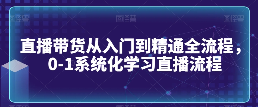 直播带货从入门到精通全流程，0-1系统化学习直播流程-网创资源吧