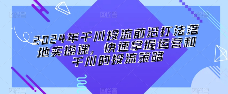 2024年千川投流前沿打法落地实操课，快速掌握运营和千川的投流策略-网创资源吧