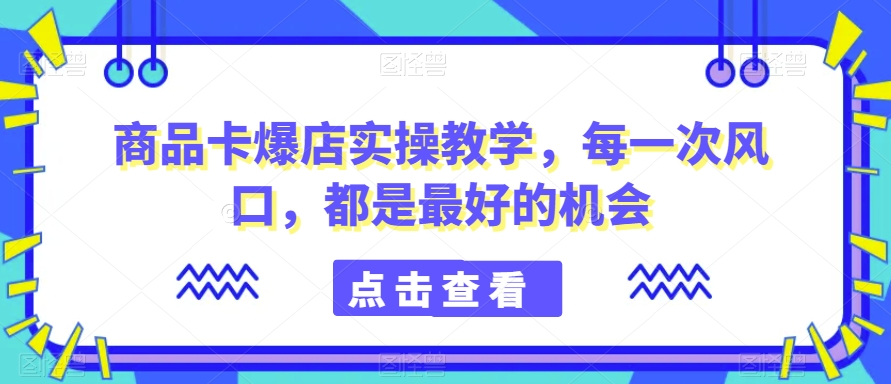 商品卡爆店实操教学，每一次风口，都是最好的机会-网创资源吧