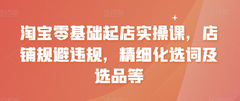 淘宝零基础起店实操课，店铺规避违规，精细化选词及选品等-网创资源吧