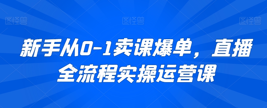 新手从0-1卖课爆单，直播全流程实操运营课-网创资源吧