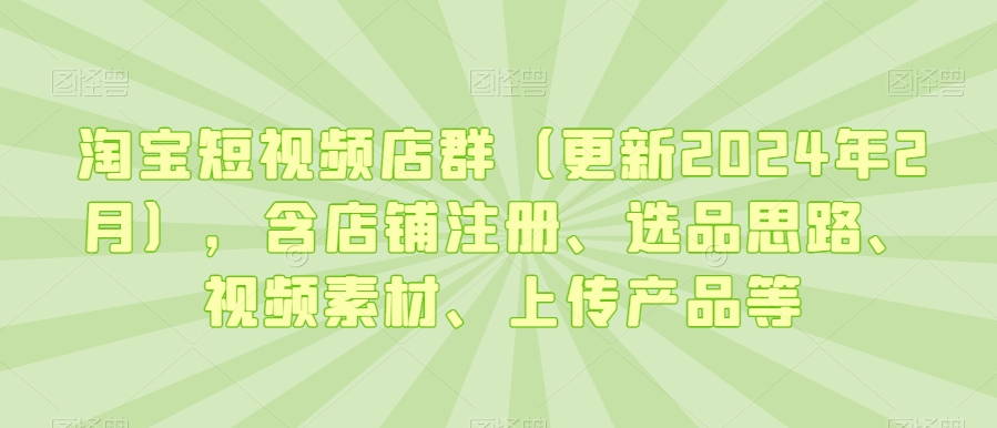 淘宝短视频店群（更新2024年2月），含店铺注册、选品思路、视频素材、上传产品等-网创资源吧