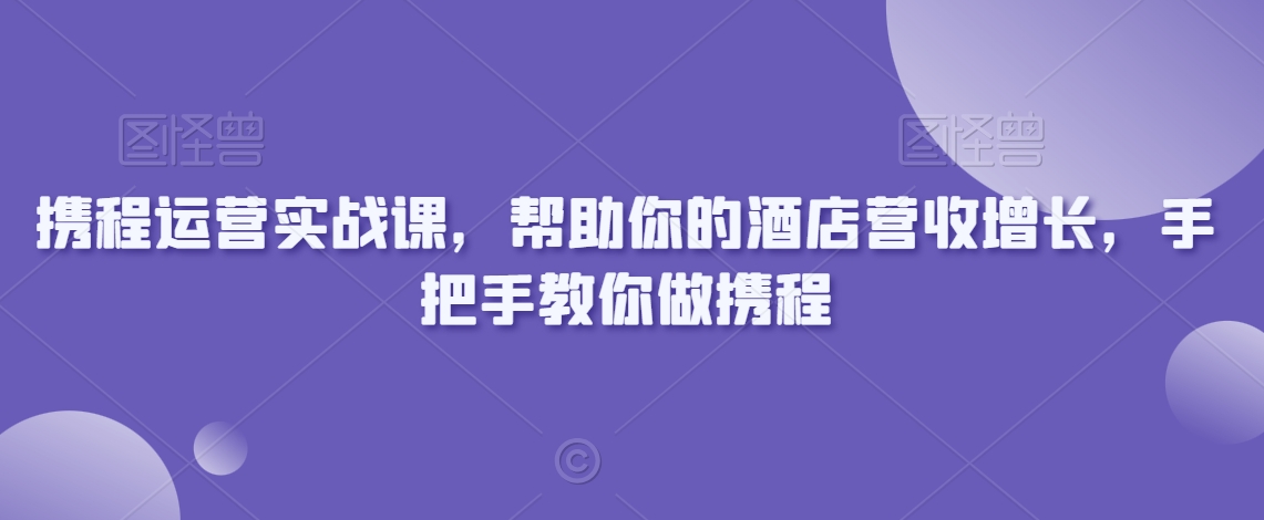 携程运营实战课，帮助你的酒店营收增长，手把手教你做携程-网创资源吧