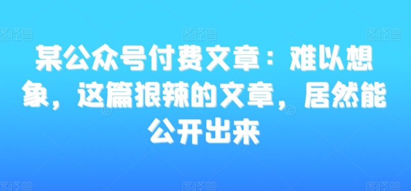 某公众号付费文章：难以想象，这篇狠辣的文章，居然能公开出来-网创资源吧
