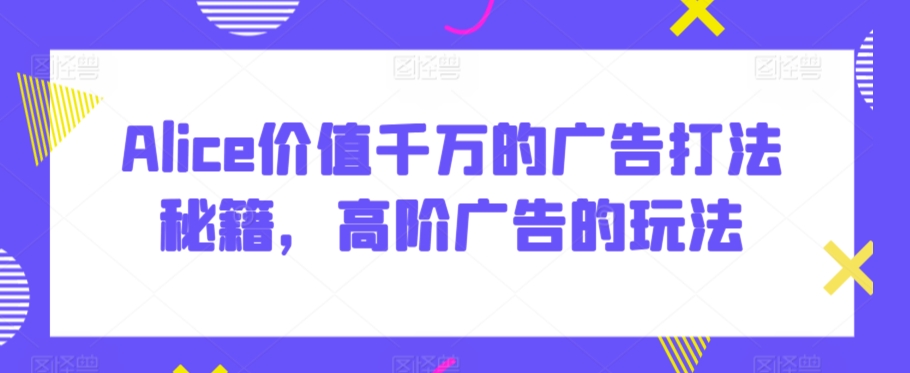 Alice价值千万的广告打法秘籍，高阶广告的玩法-网创资源吧