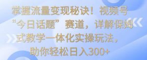 掌握流量变现秘诀！视频号“今日话题”赛道，详解保姆式教学一体化实操玩法，助你轻松日入300+【揭秘】-网创资源吧