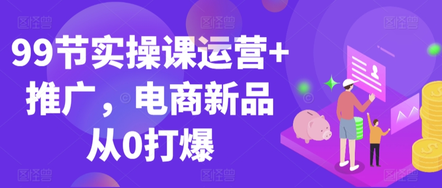 99节实操课运营+推广，电商新品从0打爆-网创资源吧