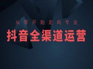 从零开始走向专业，抖音全渠道运营，抖音电商培训-网创资源吧