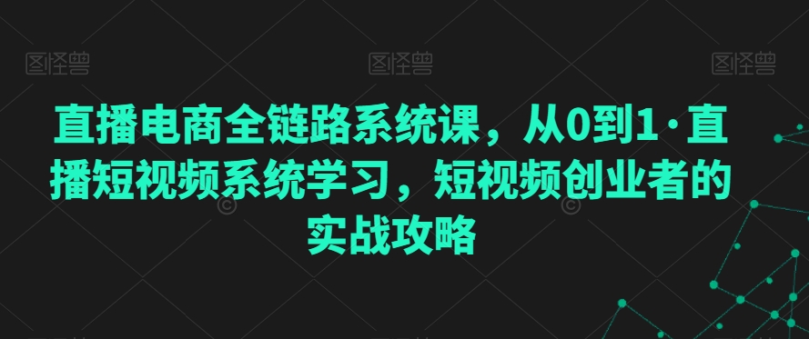 直播电商全链路系统课，从0到1·直播短视频系统学习，短视频创业者的实战攻略-网创资源吧