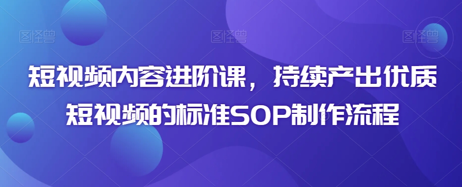 短视频内容进阶课，持续产出优质短视频的标准SOP制作流程-网创资源吧