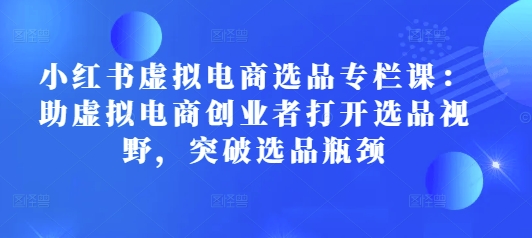 小红书虚拟电商选品专栏课：助虚拟电商创业者打开选品视野，突破选品瓶颈-网创资源吧