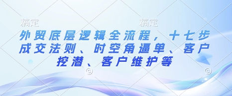 外贸底层逻辑全流程，十七步成交法则、时空角逼单、客户挖潜、客户维护等-网创资源吧