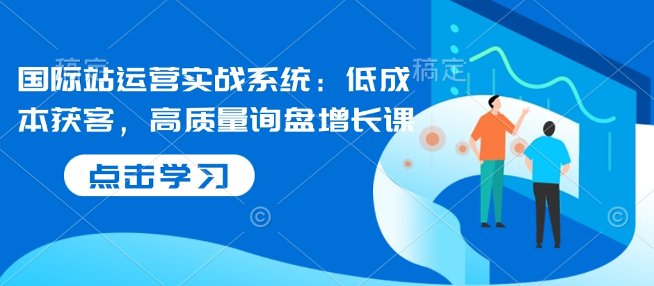 国际站运营实战系统：低成本获客，高质量询盘增长课-网创资源吧
