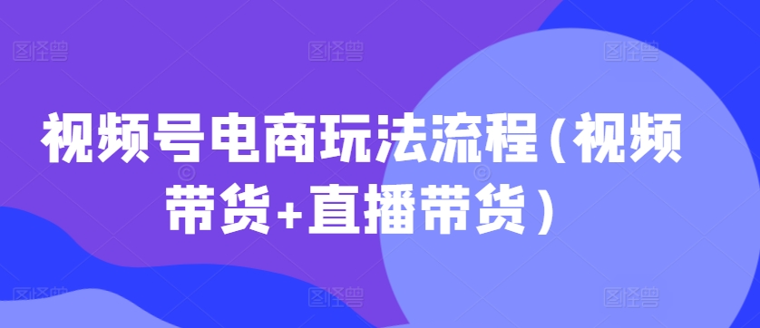 视频号电商玩法流程，视频带货+直播带货【更新2025年1月】-网创资源吧