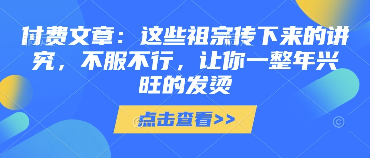付费文章：这些祖宗传下来的讲究，不服不行，让你一整年兴旺的发烫!(全文收藏)-网创资源吧